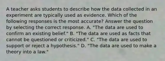 A teacher asks students to describe how the data collected in an experiment are typically used as evidence. Which of the following responses is the most accurate? Answer the question by selecting the correct response. A. "The data are used to confirm an existing belief." B. "The data are used as facts that cannot be questioned or criticized." C. "The data are used to support or reject a hypothesis." D. "The data are used to make a theory into a law."