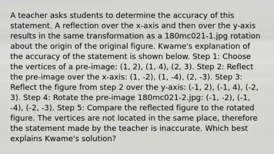 A teacher asks students to determine the accuracy of this statement. A reflection over the x-axis and then over the y-axis results in the same transformation as a 180mc021-1.jpg rotation about the origin of the original figure. Kwame's explanation of the accuracy of the statement is shown below. Step 1: Choose the vertices of a pre-image: (1, 2), (1, 4), (2, 3). Step 2: Reflect the pre-image over the x-axis: (1, -2), (1, -4), (2, -3). Step 3: Reflect the figure from step 2 over the y-axis: (-1, 2), (-1, 4), (-2, 3). Step 4: Rotate the pre-image 180mc021-2.jpg: (-1, -2), (-1, -4), (-2, -3). Step 5: Compare the reflected figure to the rotated figure. The vertices are not located in the same place, therefore the statement made by the teacher is inaccurate. Which best explains Kwame's solution?