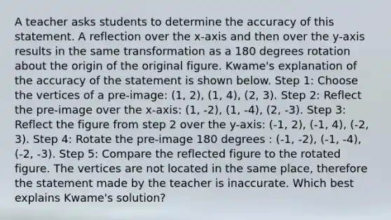 A teacher asks students to determine the accuracy of this statement. A reflection over the x-axis and then over the y-axis results in the same transformation as a 180 degrees rotation about the origin of the original figure. Kwame's explanation of the accuracy of the statement is shown below. Step 1: Choose the vertices of a pre-image: (1, 2), (1, 4), (2, 3). Step 2: Reflect the pre-image over the x-axis: (1, -2), (1, -4), (2, -3). Step 3: Reflect the figure from step 2 over the y-axis: (-1, 2), (-1, 4), (-2, 3). Step 4: Rotate the pre-image 180 degrees : (-1, -2), (-1, -4), (-2, -3). Step 5: Compare the reflected figure to the rotated figure. The vertices are not located in the same place, therefore the statement made by the teacher is inaccurate. Which best explains Kwame's solution?