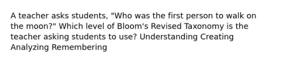 A teacher asks students, "Who was the first person to walk on the moon?" Which level of Bloom's Revised Taxonomy is the teacher asking students to use? Understanding Creating Analyzing Remembering