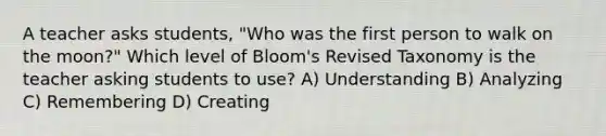 A teacher asks students, "Who was the first person to walk on the moon?" Which level of Bloom's Revised Taxonomy is the teacher asking students to use? A) Understanding B) Analyzing C) Remembering D) Creating