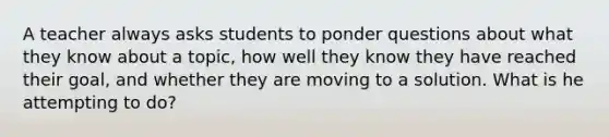 A teacher always asks students to ponder questions about what they know about a topic, how well they know they have reached their goal, and whether they are moving to a solution. What is he attempting to do?