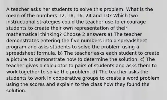 A teacher asks her students to solve this problem: What is the mean of the numbers 12, 18, 16, 24 and 10? Which two instructional strategies could the teacher use to encourage students to create their own representation of their mathematical thinking? Choose 2 answers a) The teacher demonstrates entering the five numbers into a spreadsheet program and asks students to solve the problem using a spreadsheet formula. b) The teacher asks each student to create a picture to demonstrate how to determine the solution. c) The teacher gives a calculator to pairs of students and asks them to work together to solve the problem. d) The teacher asks the students to work in cooperative groups to create a word problem using the scores and explain to the class how they found the solution.