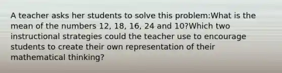 A teacher asks her students to solve this problem:What is the mean of the numbers 12, 18, 16, 24 and 10?Which two instructional strategies could the teacher use to encourage students to create their own representation of their mathematical thinking?