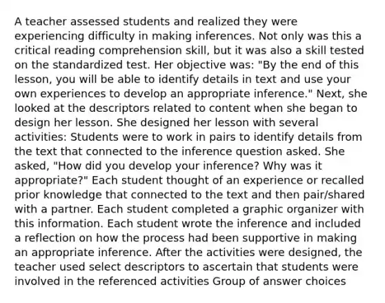 A teacher assessed students and realized they were experiencing difficulty in making inferences. Not only was this a critical reading comprehension skill, but it was also a skill tested on the standardized test. Her objective was: "By the end of this lesson, you will be able to identify details in text and use your own experiences to develop an appropriate inference." Next, she looked at the descriptors related to content when she began to design her lesson. She designed her lesson with several activities: Students were to work in pairs to identify details from the text that connected to the inference question asked. She asked, "How did you develop your inference? Why was it appropriate?" Each student thought of an experience or recalled prior knowledge that connected to the text and then pair/shared with a partner. Each student completed a graphic organizer with this information. Each student wrote the inference and included a reflection on how the process had been supportive in making an appropriate inference. After the activities were designed, the teacher used select descriptors to ascertain that students were involved in the referenced activities Group of answer choices