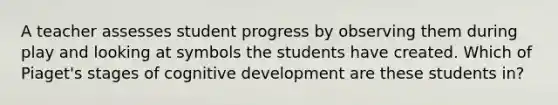 A teacher assesses student progress by observing them during play and looking at symbols the students have created. Which of Piaget's stages of cognitive development are these students in?