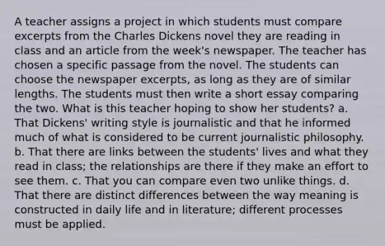 A teacher assigns a project in which students must compare excerpts from the Charles Dickens novel they are reading in class and an article from the week's newspaper. The teacher has chosen a specific passage from the novel. The students can choose the newspaper excerpts, as long as they are of similar lengths. The students must then write a short essay comparing the two. What is this teacher hoping to show her students? a. That Dickens' writing style is journalistic and that he informed much of what is considered to be current journalistic philosophy. b. That there are links between the students' lives and what they read in class; the relationships are there if they make an effort to see them. c. That you can compare even two unlike things. d. That there are distinct differences between the way meaning is constructed in daily life and in literature; different processes must be applied.