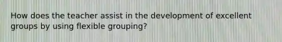 How does the teacher assist in the development of excellent groups by using flexible grouping?