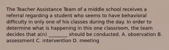 The Teacher Assistance Team of a middle school receives a referral regarding a student who seems to have behavioral difficulty in only one of his classes during the day. In order to determine what is happening in this one classroom, the team decides that a(n) ________ should be conducted. A. observation B. assessment C. intervention D. meeting