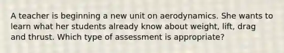 A teacher is beginning a new unit on aerodynamics. She wants to learn what her students already know about weight, lift, drag and thrust. Which type of assessment is appropriate?