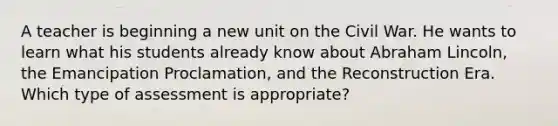 A teacher is beginning a new unit on the Civil War. He wants to learn what his students already know about Abraham Lincoln, the Emancipation Proclamation, and the Reconstruction Era. Which type of assessment is appropriate?