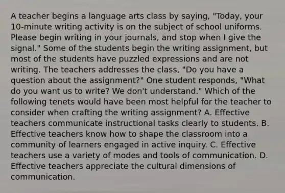 A teacher begins a language arts class by saying, "Today, your 10-minute writing activity is on the subject of school uniforms. Please begin writing in your journals, and stop when I give the signal." Some of the students begin the writing assignment, but most of the students have puzzled expressions and are not writing. The teachers addresses the class, "Do you have a question about the assignment?" One student responds, "What do you want us to write? We don't understand." Which of the following tenets would have been most helpful for the teacher to consider when crafting the writing assignment? A. Effective teachers communicate instructional tasks clearly to students. B. Effective teachers know how to shape the classroom into a community of learners engaged in active inquiry. C. Effective teachers use a variety of modes and tools of communication. D. Effective teachers appreciate the cultural dimensions of communication.