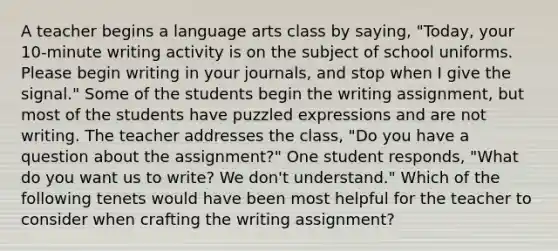 A teacher begins a language arts class by saying, "Today, your 10-minute writing activity is on the subject of school uniforms. Please begin writing in your journals, and stop when I give the signal." Some of the students begin the writing assignment, but most of the students have puzzled expressions and are not writing. The teacher addresses the class, "Do you have a question about the assignment?" One student responds, "What do you want us to write? We don't understand." Which of the following tenets would have been most helpful for the teacher to consider when crafting the writing assignment?