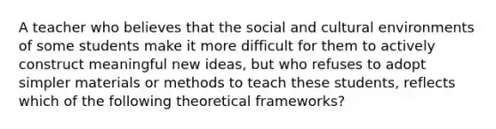 A teacher who believes that the social and cultural environments of some students make it more difficult for them to actively construct meaningful new ideas, but who refuses to adopt simpler materials or methods to teach these students, reflects which of the following theoretical frameworks?