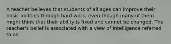 A teacher believes that students of all ages can improve their basic abilities through hard work, even though many of them might think that their ability is fixed and cannot be changed. The teacher's belief is associated with a view of intelligence referred to as