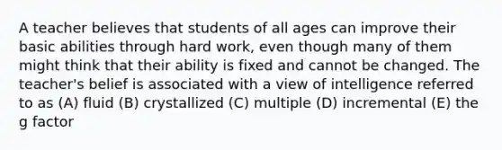 A teacher believes that students of all ages can improve their basic abilities through hard work, even though many of them might think that their ability is fixed and cannot be changed. The teacher's belief is associated with a view of intelligence referred to as (A) fluid (B) crystallized (C) multiple (D) incremental (E) the g factor