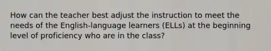 How can the teacher best adjust the instruction to meet the needs of the English-language learners (ELLs) at the beginning level of proficiency who are in the class?