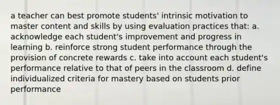 a teacher can best promote students' intrinsic motivation to master content and skills by using evaluation practices that: a. acknowledge each student's improvement and progress in learning b. reinforce strong student performance through the provision of concrete rewards c. take into account each student's performance relative to that of peers in the classroom d. define individualized criteria for mastery based on students prior performance