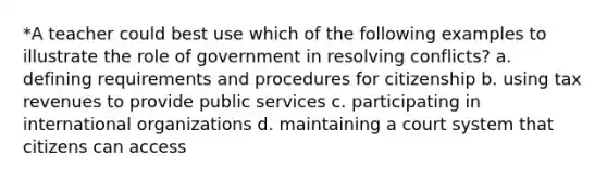 *A teacher could best use which of the following examples to illustrate the role of government in resolving conflicts? a. defining requirements and procedures for citizenship b. using tax revenues to provide public services c. participating in international organizations d. maintaining a court system that citizens can access