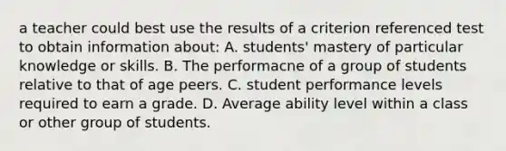 a teacher could best use the results of a criterion referenced test to obtain information about: A. students' mastery of particular knowledge or skills. B. The performacne of a group of students relative to that of age peers. C. student performance levels required to earn a grade. D. Average ability level within a class or other group of students.