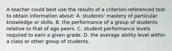 A teacher could best use the results of a criterion-referenced test to obtain information about: A. students' mastery of particular knowledge or skills. B. the performance of a group of students relative to that of age peers. C. student performance levels required to earn a given grade. D. the average ability level within a class or other group of students.