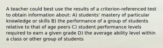 A teacher could best use the results of a criterion-referenced test to obtain information about: A) students' mastery of particular knowledge or skills B) the performance of a group of students relative to that of age peers C) student performance levels required to earn a given grade D) the average ability level within a class or other group of students