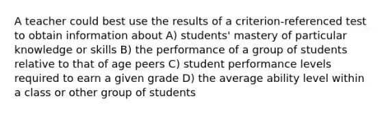 A teacher could best use the results of a criterion-referenced test to obtain information about A) students' mastery of particular knowledge or skills B) the performance of a group of students relative to that of age peers C) student performance levels required to earn a given grade D) the average ability level within a class or other group of students