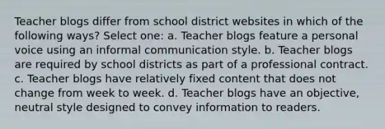 Teacher blogs differ from school district websites in which of the following ways? Select one: a. Teacher blogs feature a personal voice using an informal communication style. b. Teacher blogs are required by school districts as part of a professional contract. c. Teacher blogs have relatively fixed content that does not change from week to week. d. Teacher blogs have an objective, neutral style designed to convey information to readers.