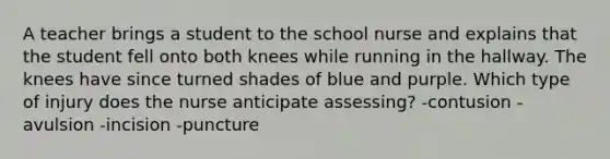 A teacher brings a student to the school nurse and explains that the student fell onto both knees while running in the hallway. The knees have since turned shades of blue and purple. Which type of injury does the nurse anticipate assessing? -contusion -avulsion -incision -puncture