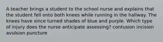 A teacher brings a student to the school nurse and explains that the student fell onto both knees while running in the hallway. The knees have since turned shades of blue and purple. Which type of injury does the nurse anticipate assessing? contusion incision avulsion puncture