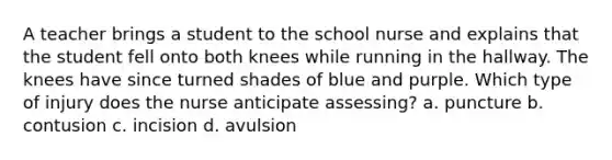 A teacher brings a student to the school nurse and explains that the student fell onto both knees while running in the hallway. The knees have since turned shades of blue and purple. Which type of injury does the nurse anticipate assessing? a. puncture b. contusion c. incision d. avulsion