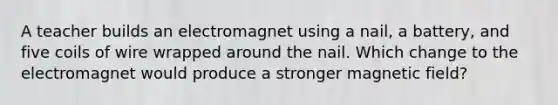 A teacher builds an electromagnet using a nail, a battery, and five coils of wire wrapped around the nail. Which change to the electromagnet would produce a stronger magnetic field?