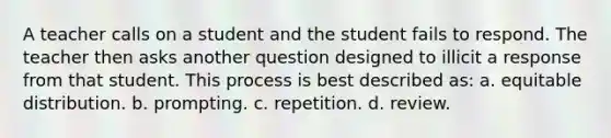 A teacher calls on a student and the student fails to respond. The teacher then asks another question designed to illicit a response from that student. This process is best described as: a. equitable distribution. b. prompting. c. repetition. d. review.