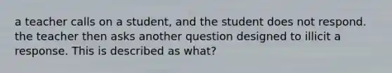 a teacher calls on a student, and the student does not respond. the teacher then asks another question designed to illicit a response. This is described as what?