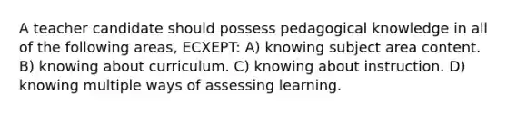 A teacher candidate should possess pedagogical knowledge in all of the following areas, ECXEPT: A) knowing subject area content. B) knowing about curriculum. C) knowing about instruction. D) knowing multiple ways of assessing learning.