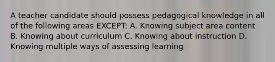 A teacher candidate should possess pedagogical knowledge in all of the following areas EXCEPT: A. Knowing subject area content B. Knowing about curriculum C. Knowing about instruction D. Knowing multiple ways of assessing learning