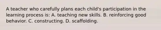 A teacher who carefully plans each child's participation in the learning process is: A. teaching new skills. B. reinforcing good behavior. C. constructing. D. scaffolding.