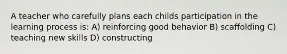 A teacher who carefully plans each childs participation in the learning process is: A) reinforcing good behavior B) scaffolding C) teaching new skills D) constructing