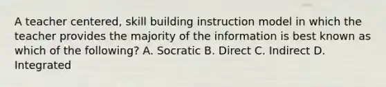 A teacher centered, skill building instruction model in which the teacher provides the majority of the information is best known as which of the following? A. Socratic B. Direct C. Indirect D. Integrated