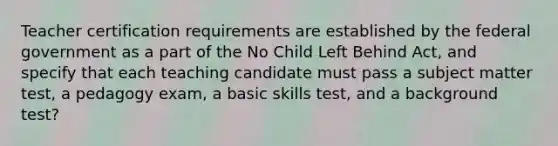 Teacher certification requirements are established by the federal government as a part of the No Child Left Behind Act, and specify that each teaching candidate must pass a subject matter test, a pedagogy exam, a basic skills test, and a background test?