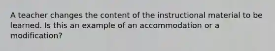 A teacher changes the content of the instructional material to be learned. Is this an example of an accommodation or a modification?