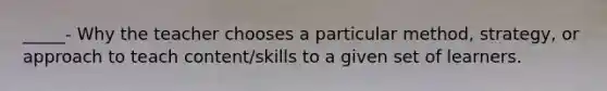 _____- Why the teacher chooses a particular method, strategy, or approach to teach content/skills to a given set of learners.
