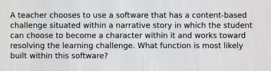 A teacher chooses to use a software that has a content-based challenge situated within a narrative story in which the student can choose to become a character within it and works toward resolving the learning challenge. What function is most likely built within this software?