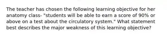 The teacher has chosen the following learning objective for her anatomy class- "students will be able to earn a score of 90% or above on a test about the circulatory system." What statement best describes the major weakness of this learning objective?