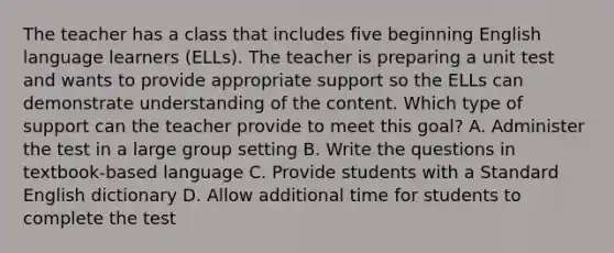 The teacher has a class that includes five beginning English language learners (ELLs). The teacher is preparing a unit test and wants to provide appropriate support so the ELLs can demonstrate understanding of the content. Which type of support can the teacher provide to meet this goal? A. Administer the test in a large group setting B. Write the questions in textbook-based language C. Provide students with a Standard English dictionary D. Allow additional time for students to complete the test