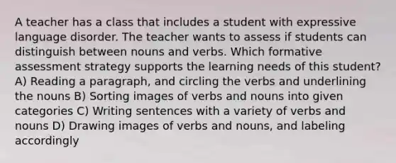 A teacher has a class that includes a student with expressive language disorder. The teacher wants to assess if students can distinguish between nouns and verbs. Which formative assessment strategy supports the learning needs of this student? A) Reading a paragraph, and circling the verbs and underlining the nouns B) Sorting images of verbs and nouns into given categories C) Writing sentences with a variety of verbs and nouns D) Drawing images of verbs and nouns, and labeling accordingly