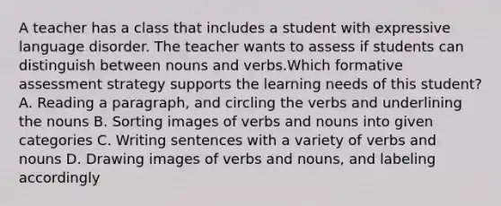 A teacher has a class that includes a student with expressive language disorder. The teacher wants to assess if students can distinguish between nouns and verbs.Which formative assessment strategy supports the learning needs of this student? A. Reading a paragraph, and circling the verbs and underlining the nouns B. Sorting images of verbs and nouns into given categories C. Writing sentences with a variety of verbs and nouns D. Drawing images of verbs and nouns, and labeling accordingly