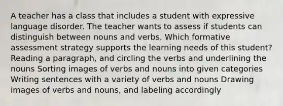 A teacher has a class that includes a student with expressive language disorder. The teacher wants to assess if students can distinguish between nouns and verbs. Which formative assessment strategy supports the learning needs of this student? Reading a paragraph, and circling the verbs and underlining the nouns Sorting images of verbs and nouns into given categories Writing sentences with a variety of verbs and nouns Drawing images of verbs and nouns, and labeling accordingly