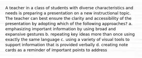 A teacher in a class of students with diverse characteristics and needs is preparing a presentation on a new instructional topic. The teacher can best ensure the clarity and accessibility of the presentation by adopting which of the following approaches? a. emphasizing important information by using broad and expansive gestures b. repeating key ideas more than once using exactly the same language c. using a variety of visual tools to support information that is provided verbally d. creating note cards as a reminder of important points to address