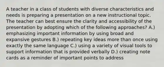 A teacher in a class of students with diverse characteristics and needs is preparing a presentation on a new instructional topic. The teacher can best ensure the clarity and accessibility of the presentation by adopting which of the following approaches? A.) emphasizing important information by using broad and expansive gestures B.) repeating key ideas more than once using exactly the same language C.) using a variety of visual tools to support information that is provided verbally D.) creating note cards as a reminder of important points to address